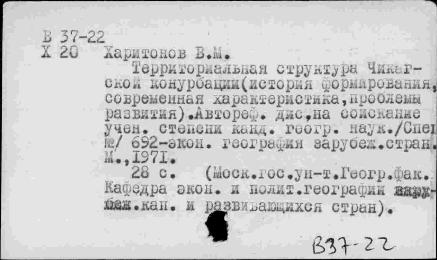 ﻿В 37-22
X 20 Харитонов В.ы.
Территориальная структура Чкнаг-скол конурбации(история ^орьлрования, современная характернотика,проблемы развития).Автореф. дне,на соискание учен, степени канд. геогр. наук./Спех (у/ 692-экон. география зарубая,стран.
28 с. («юск.гос.ун-т.Геогр.фак. Кафедра экон, и полит.географии аару-хю.кан. и развигащихся стран).